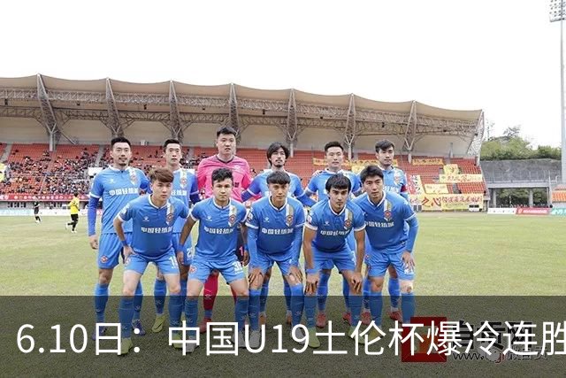 6.10日：中国U19土伦杯爆冷连胜，哥伦比亚沙特被闷翻，国字号男足集体报喜引球迷表示